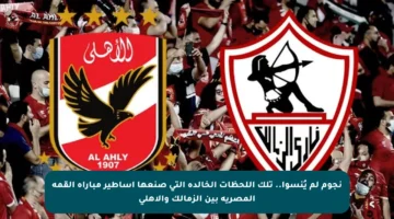 نجوم لم يُنسوا.. تلك اللحظات الخالدة التي صنعها أساطير مباراة القمة المصرية بين الزمالك والأهلي